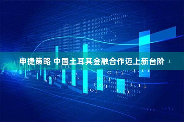 申捷策略 中国土耳其金融合作迈上新台阶