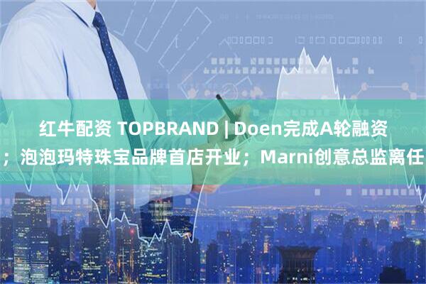 红牛配资 TOPBRAND | Doen完成A轮融资；泡泡玛特珠宝品牌首店开业；Marni创意总监离任
