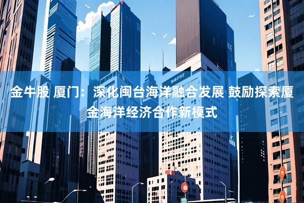 金牛股 厦门：深化闽台海洋融合发展 鼓励探索厦金海洋经济合作新模式