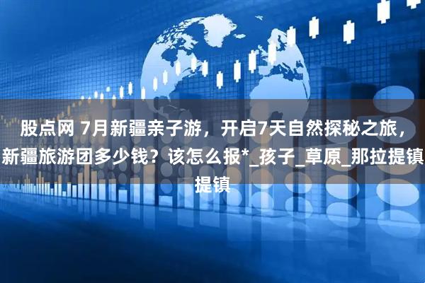 股点网 7月新疆亲子游，开启7天自然探秘之旅，新疆旅游团多少钱？该怎么报*_孩子_草原_那拉提镇