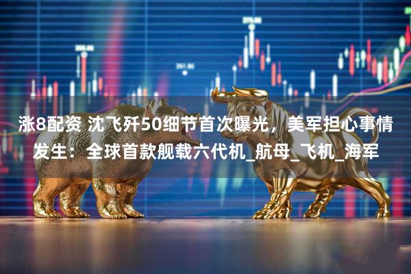 涨8配资 沈飞歼50细节首次曝光，美军担心事情发生：全球首款舰载六代机_航母_飞机_海军