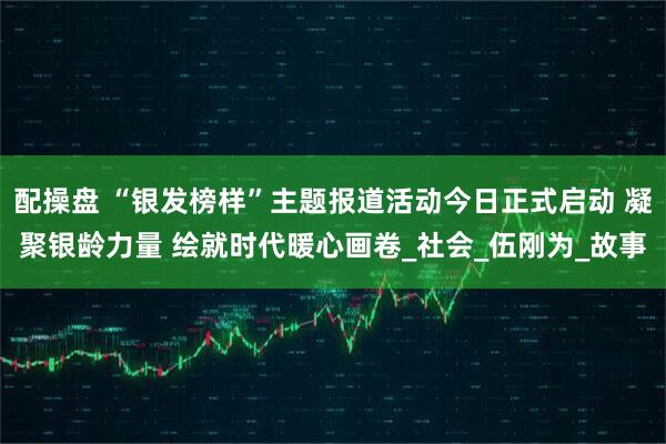 配操盘 “银发榜样”主题报道活动今日正式启动 凝聚银龄力量 绘就时代暖心画卷_社会_伍刚为_故事