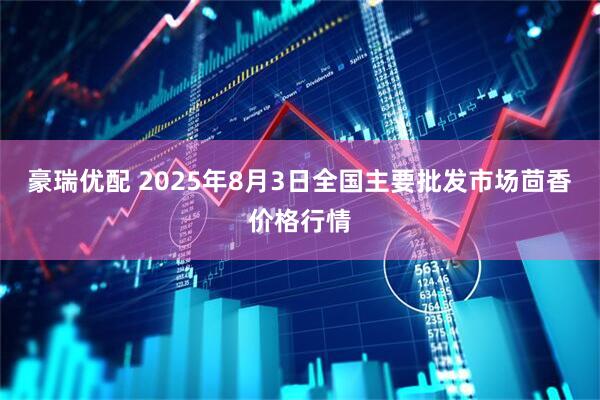 豪瑞优配 2025年8月3日全国主要批发市场茴香价格行情