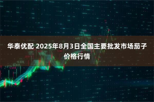 华泰优配 2025年8月3日全国主要批发市场茄子价格行情