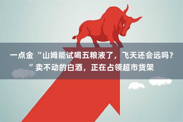 一点金 “山姆能试喝五粮液了，飞天还会远吗？”卖不动的白酒，正在占领超市货架