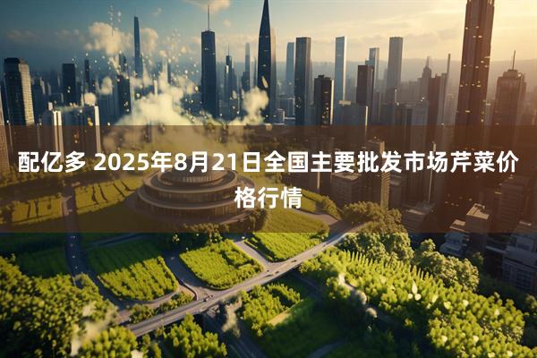 配亿多 2025年8月21日全国主要批发市场芹菜价格行情