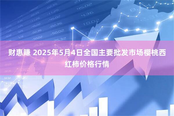 财惠赚 2025年5月4日全国主要批发市场樱桃西红柿价格行情