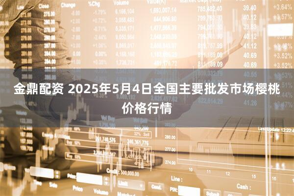 金鼎配资 2025年5月4日全国主要批发市场樱桃价格行情