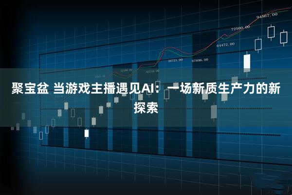 聚宝盆 当游戏主播遇见AI：一场新质生产力的新探索