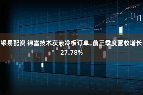 银易配资 锦富技术获液冷板订单  前三季度营收增长27.78%