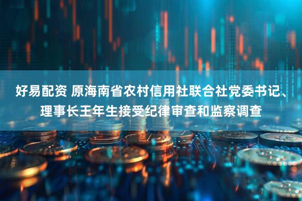 好易配资 原海南省农村信用社联合社党委书记、理事长王年生接受纪律审查和监察调查